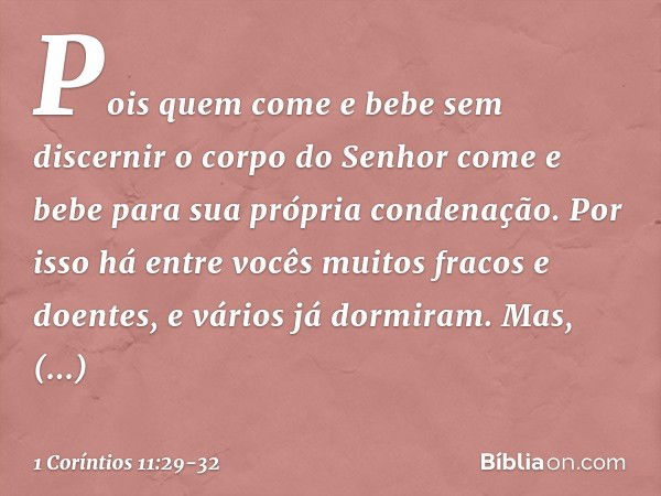 Pois quem come e bebe sem discernir o corpo do Senhor come e bebe para sua própria condenação. Por isso há entre vocês muitos fracos e doentes, e vários já dorm