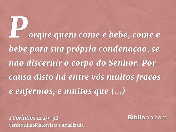 Porque quem come e bebe, come e bebe para sua própria condenação, se não discernir o corpo do Senhor.Por causa disto há entre vós muitos fracos e enfermos, e mu