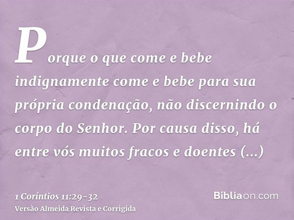 Porque o que come e bebe indignamente come e bebe para sua própria condenação, não discernindo o corpo do Senhor.Por causa disso, há entre vós muitos fracos e d