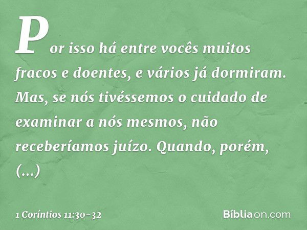 Por isso há entre vocês muitos fracos e doentes, e vários já dormiram. Mas, se nós tivéssemos o cuidado de examinar a nós mesmos, não receberíamos juízo. Quando