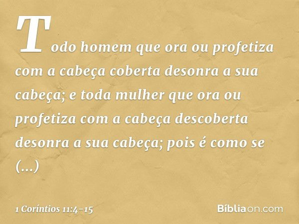 Todo homem que ora ou profetiza com a cabeça coberta desonra a sua cabeça; e toda mulher que ora ou profetiza com a cabeça descoberta desonra a sua cabeça; pois