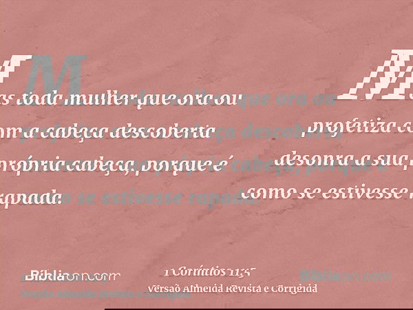 Mas toda mulher que ora ou profetiza com a cabeça descoberta desonra a sua própria cabeça, porque é como se estivesse rapada.