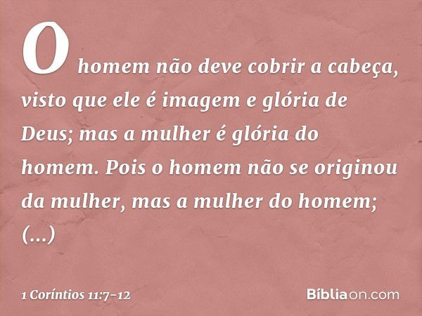 O homem não deve cobrir a cabeça, visto que ele é imagem e glória de Deus; mas a mulher é glória do homem. Pois o homem não se originou da mulher, mas a mulher 