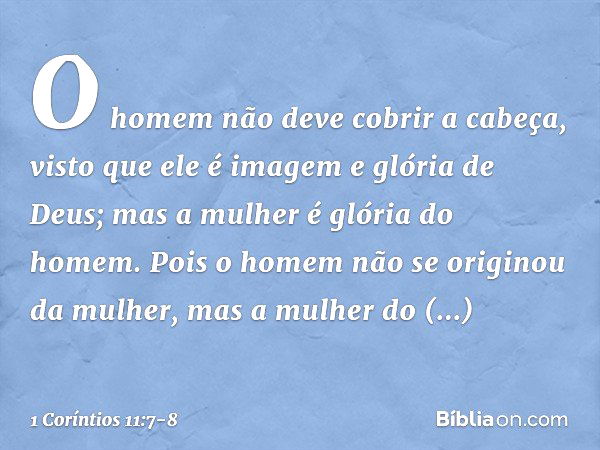 O homem não deve cobrir a cabeça, visto que ele é imagem e glória de Deus; mas a mulher é glória do homem. Pois o homem não se originou da mulher, mas a mulher 