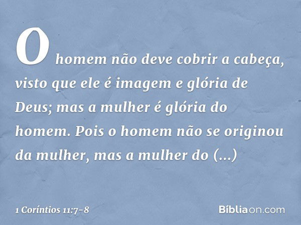 O homem não deve cobrir a cabeça, visto que ele é imagem e glória de Deus; mas a mulher é glória do homem. Pois o homem não se originou da mulher, mas a mulher 