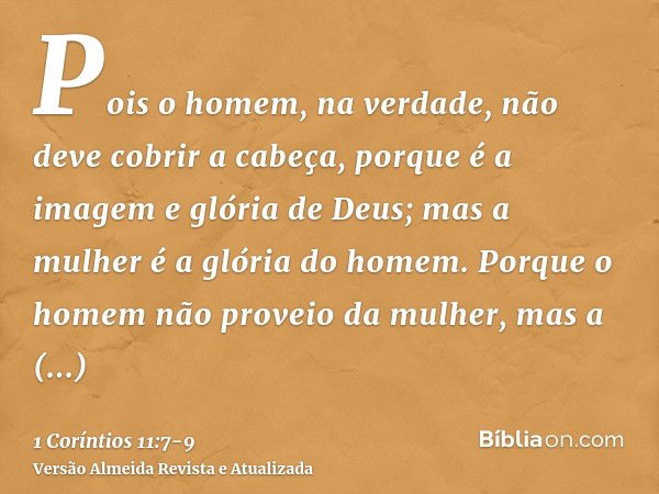 Pois o homem, na verdade, não deve cobrir a cabeça, porque é a imagem e glória de Deus; mas a mulher é a glória do homem.Porque o homem não proveio da mulher, m