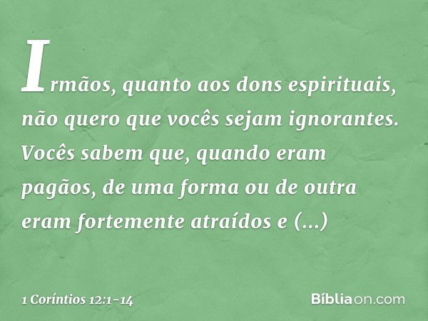 Irmãos, quanto aos dons espirituais, não quero que vocês sejam ignorantes. Vocês sabem que, quando eram pagãos, de uma forma ou de outra eram fortemente atraído