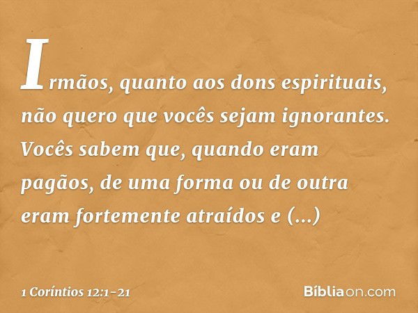 Irmãos, quanto aos dons espirituais, não quero que vocês sejam ignorantes. Vocês sabem que, quando eram pagãos, de uma forma ou de outra eram fortemente atraído