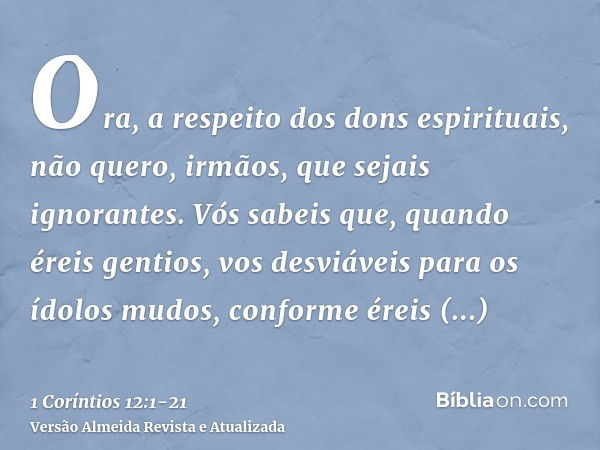 Ora, a respeito dos dons espirituais, não quero, irmãos, que sejais ignorantes.Vós sabeis que, quando éreis gentios, vos desviáveis para os ídolos mudos, confor