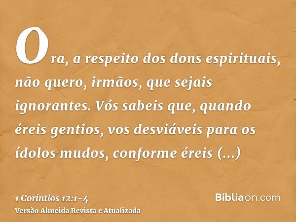 Ora, a respeito dos dons espirituais, não quero, irmãos, que sejais ignorantes.Vós sabeis que, quando éreis gentios, vos desviáveis para os ídolos mudos, confor