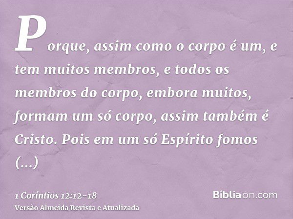 Porque, assim como o corpo é um, e tem muitos membros, e todos os membros do corpo, embora muitos, formam um só corpo, assim também é Cristo.Pois em um só Espír