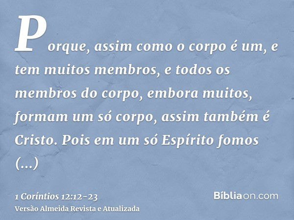 Porque, assim como o corpo é um, e tem muitos membros, e todos os membros do corpo, embora muitos, formam um só corpo, assim também é Cristo.Pois em um só Espír