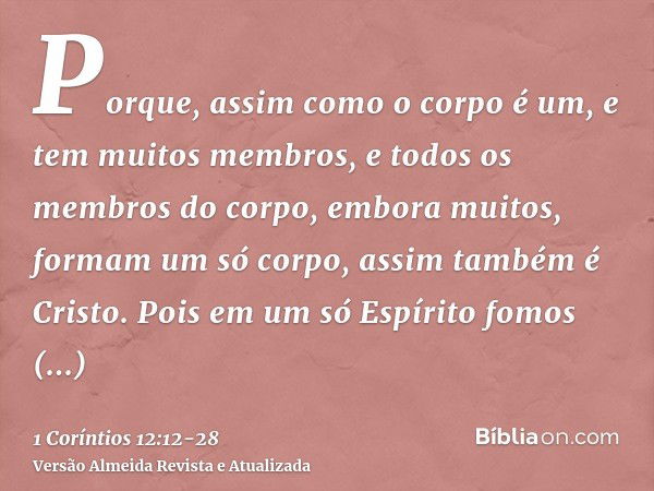 Porque, assim como o corpo é um, e tem muitos membros, e todos os membros do corpo, embora muitos, formam um só corpo, assim também é Cristo.Pois em um só Espír