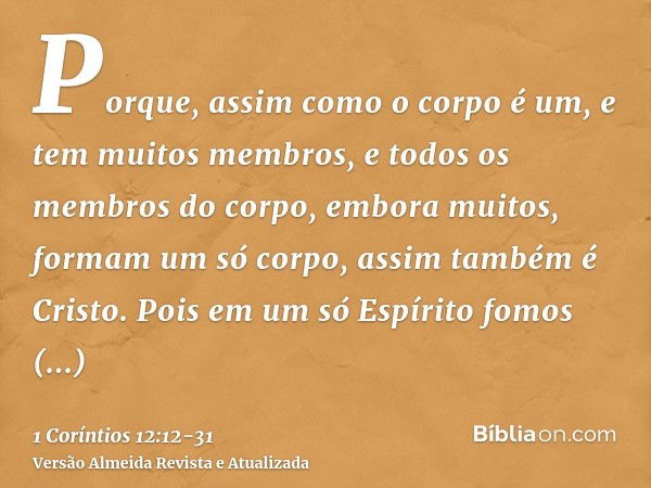 Porque, assim como o corpo é um, e tem muitos membros, e todos os membros do corpo, embora muitos, formam um só corpo, assim também é Cristo.Pois em um só Espír