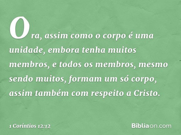 Ora, assim como o corpo é uma unidade, embora tenha muitos membros, e todos os membros, mesmo sendo muitos, formam um só corpo, assim também com respeito a Cris