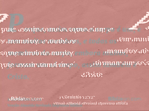 Porque, assim como o corpo é um, e tem muitos membros, e todos os membros do corpo, embora muitos, formam um só corpo, assim também é Cristo.