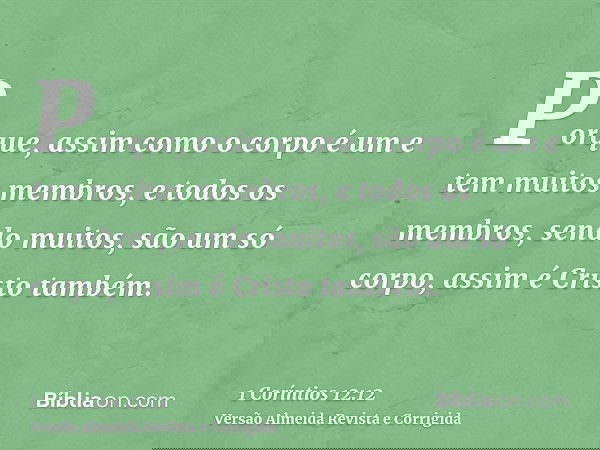Porque, assim como o corpo é um e tem muitos membros, e todos os membros, sendo muitos, são um só corpo, assim é Cristo também.