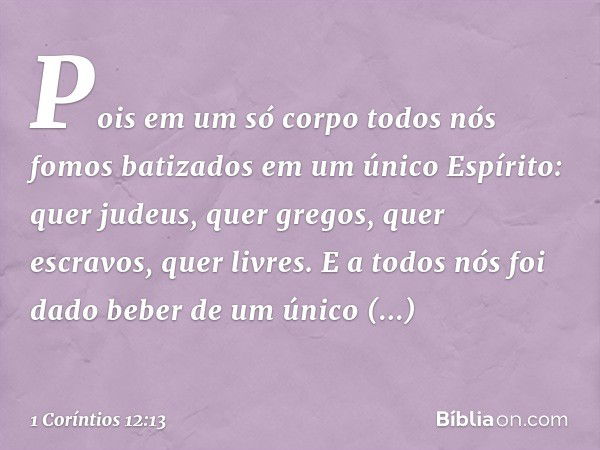 Pois em um só corpo todos nós fomos batizados em um único Espírito: quer judeus, quer gregos, quer escravos, quer livres. E a todos nós foi dado beber de um úni