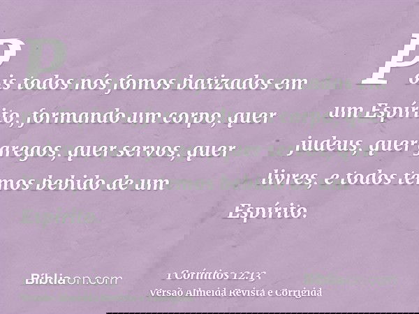 Pois todos nós fomos batizados em um Espírito, formando um corpo, quer judeus, quer gregos, quer servos, quer livres, e todos temos bebido de um Espírito.
