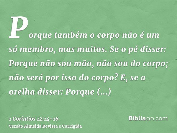 Porque também o corpo não é um só membro, mas muitos.Se o pé disser: Porque não sou mão, não sou do corpo; não será por isso do corpo?E, se a orelha disser: Por