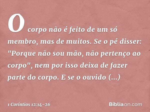 O corpo não é feito de um só membro, mas de muitos. Se o pé disser: "Porque não sou mão, não pertenço ao corpo", nem por isso deixa de fazer parte do corpo. E s