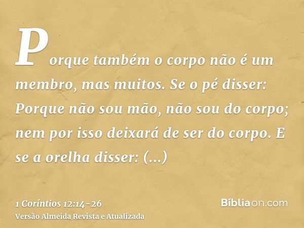 Porque também o corpo não é um membro, mas muitos.Se o pé disser: Porque não sou mão, não sou do corpo; nem por isso deixará de ser do corpo.E se a orelha disse