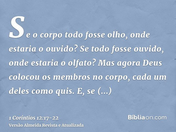 Se o corpo todo fosse olho, onde estaria o ouvido? Se todo fosse ouvido, onde estaria o olfato?Mas agora Deus colocou os membros no corpo, cada um deles como qu