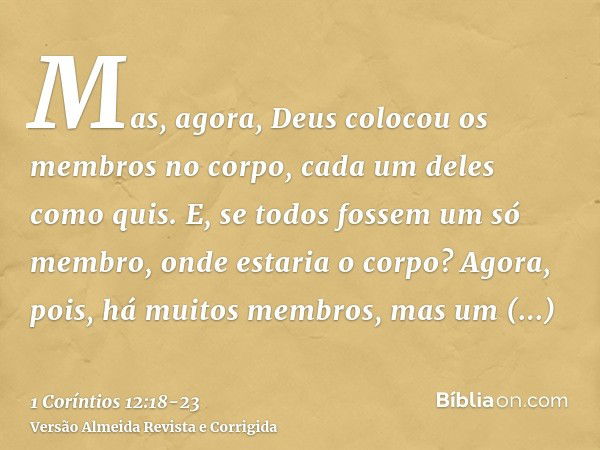 Mas, agora, Deus colocou os membros no corpo, cada um deles como quis.E, se todos fossem um só membro, onde estaria o corpo?Agora, pois, há muitos membros, mas 