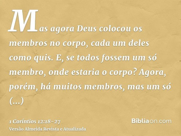 Mas agora Deus colocou os membros no corpo, cada um deles como quis.E, se todos fossem um só membro, onde estaria o corpo?Agora, porém, há muitos membros, mas u