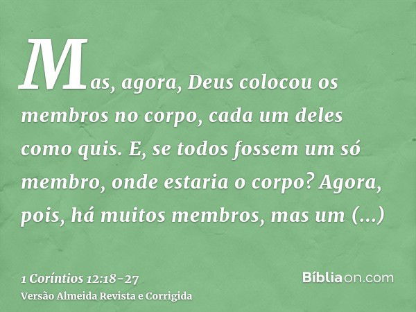 Mas, agora, Deus colocou os membros no corpo, cada um deles como quis.E, se todos fossem um só membro, onde estaria o corpo?Agora, pois, há muitos membros, mas 