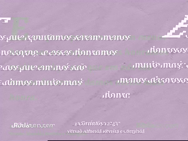 E os que reputamos serem menos honrosos no corpo, a esses honramos muito mais; e aos que em nós são menos decorosos damos muito mais honra.