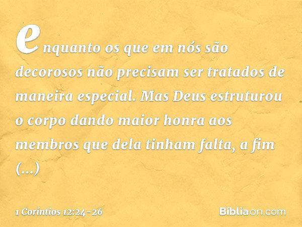 enquanto os que em nós são decorosos não precisam ser tratados de maneira especial. Mas Deus estruturou o corpo dando maior honra aos membros que dela tinham fa