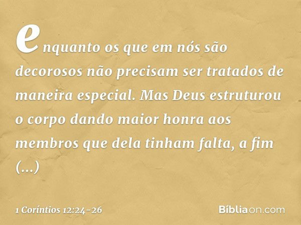 enquanto os que em nós são decorosos não precisam ser tratados de maneira especial. Mas Deus estruturou o corpo dando maior honra aos membros que dela tinham fa