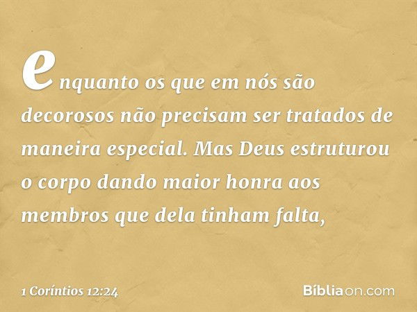 enquanto os que em nós são decorosos não precisam ser tratados de maneira especial. Mas Deus estruturou o corpo dando maior honra aos membros que dela tinham fa