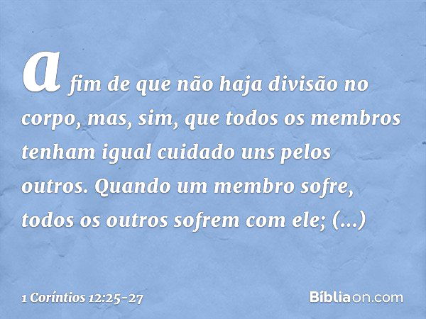 a fim de que não haja divisão no corpo, mas, sim, que todos os membros tenham igual cuidado uns pelos outros. Quando um membro sofre, todos os outros sofrem com