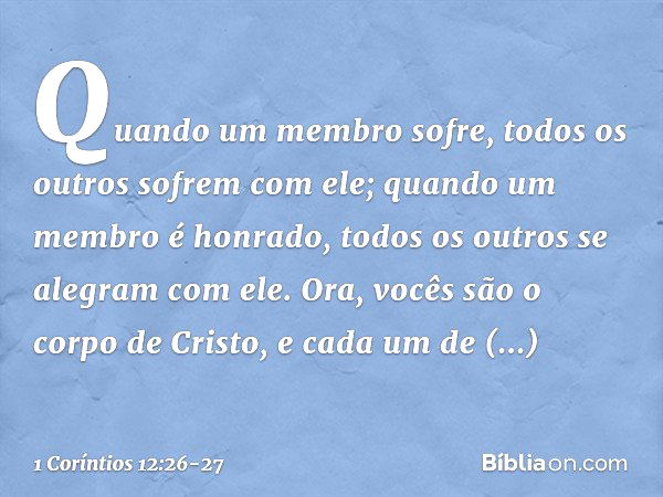 Quando um membro sofre, todos os outros sofrem com ele; quando um membro é honrado, todos os outros se alegram com ele. Ora, vocês são o corpo de Cristo, e cada