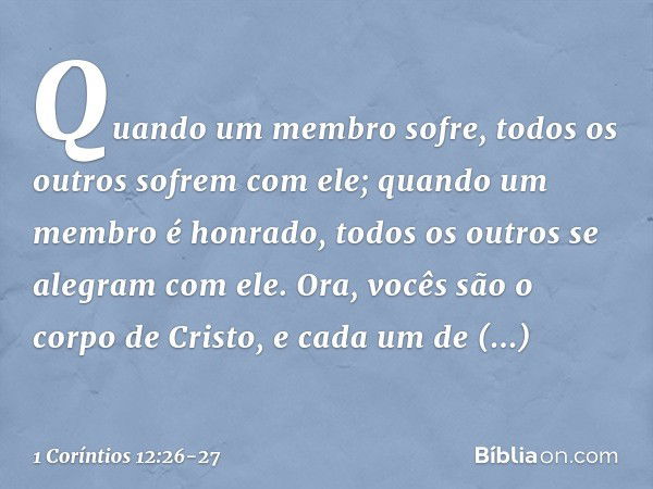 Quando um membro sofre, todos os outros sofrem com ele; quando um membro é honrado, todos os outros se alegram com ele. Ora, vocês são o corpo de Cristo, e cada