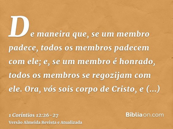 De maneira que, se um membro padece, todos os membros padecem com ele; e, se um membro é honrado, todos os membros se regozijam com ele.Ora, vós sois corpo de C