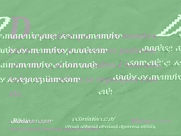 De maneira que, se um membro padece, todos os membros padecem com ele; e, se um membro é honrado, todos os membros se regozijam com ele.