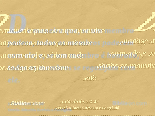 De maneira que, se um membro padece, todos os membros padecem com ele; e, se um membro é honrado, todos os membros se regozijam com ele.