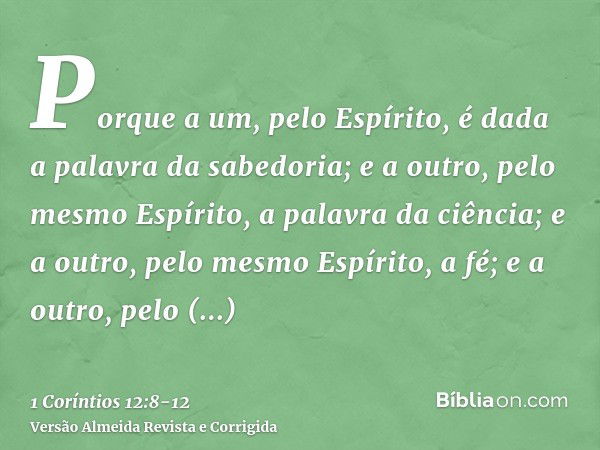 Porque a um, pelo Espírito, é dada a palavra da sabedoria; e a outro, pelo mesmo Espírito, a palavra da ciência;e a outro, pelo mesmo Espírito, a fé; e a outro,