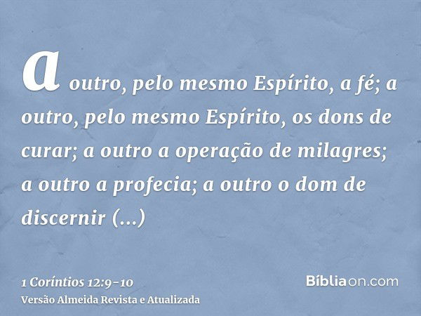 a outro, pelo mesmo Espírito, a fé; a outro, pelo mesmo Espírito, os dons de curar;a outro a operação de milagres; a outro a profecia; a outro o dom de discerni