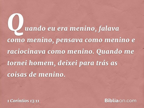 Quando eu era menino, falava como menino, pensava como menino e raciocinava como menino. Quando me tornei homem, deixei para trás as coisas de menino. -- 1 Corí