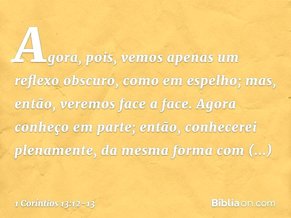 Agora, pois, vemos apenas um reflexo obscuro, como em espelho; mas, então, veremos face a face. Agora conheço em parte; então, conhecerei plenamente, da mesma f