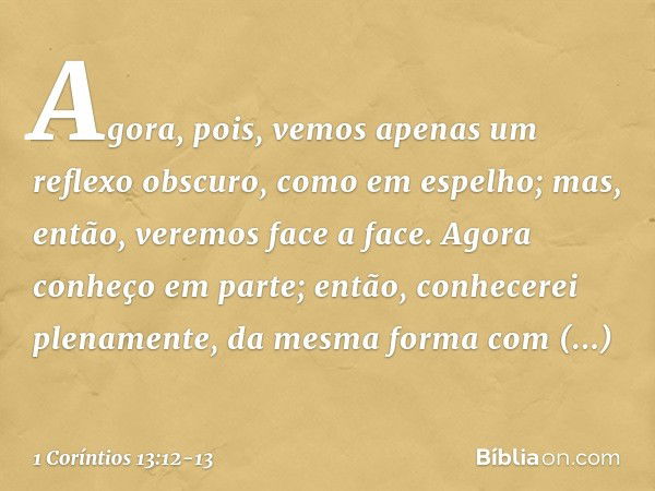 Agora, pois, vemos apenas um reflexo obscuro, como em espelho; mas, então, veremos face a face. Agora conheço em parte; então, conhecerei plenamente, da mesma f