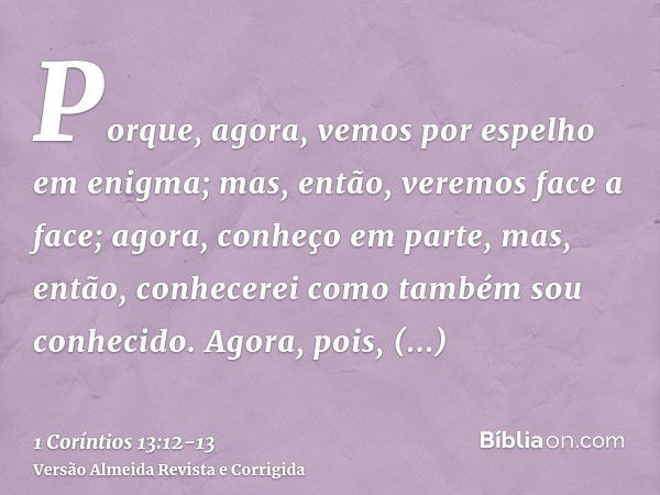 Porque, agora, vemos por espelho em enigma; mas, então, veremos face a face; agora, conheço em parte, mas, então, conhecerei como também sou conhecido.Agora, po