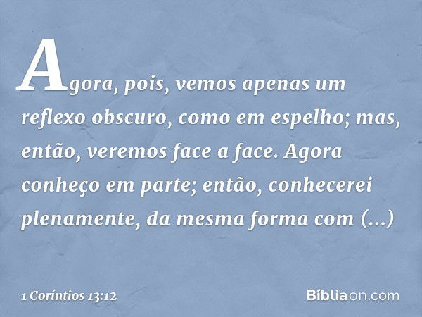 Agora, pois, vemos apenas um reflexo obscuro, como em espelho; mas, então, veremos face a face. Agora conheço em parte; então, conhecerei plenamente, da mesma f