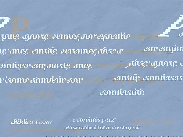 Porque, agora, vemos por espelho em enigma; mas, então, veremos face a face; agora, conheço em parte, mas, então, conhecerei como também sou conhecido.
