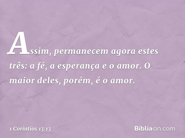 Assim, permanecem agora estes três: a fé, a esperança e o amor. O maior deles, porém, é o amor. -- 1 Coríntios 13:13