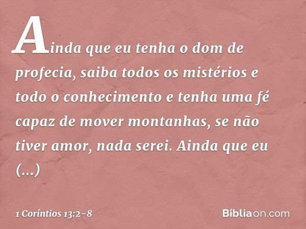 Ainda que eu tenha o dom de profecia, saiba todos os mistérios e todo o conhecimento e tenha uma fé capaz de mover montanhas, se não tiver amor, nada serei. Ain